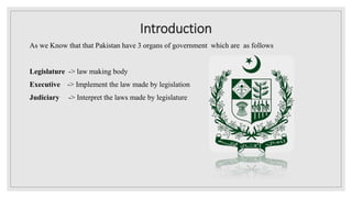 Introduction
As we Know that that Pakistan have 3 organs of government which are as follows
Legislature -> law making body
Executive -> Implement the law made by legislation
Judiciary -> Interpret the laws made by legislature
 