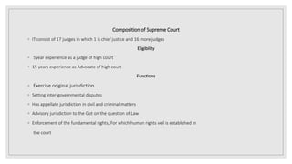 Composition of Supreme Court
◦ IT consist of 17 judges in which 1 is chief justice and 16 more judges
Eligibility
◦ 5year experience as a judge of high court
◦ 15 years experience as Advocate of high court
Functions
◦ Exercise original jurisdiction
◦ Setting inter-governmental disputes
◦ Has appellate jurisdiction in civil and criminal matters
◦ Advisory jurisdiction to the Got on the question of Law
◦ Enforcement of the fundamental rights, For which human rights veil is established in
the court
 
