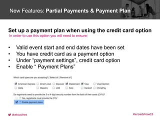 Click to edit Master title styleNew Features: Partial Payments & Payment Plan
Set up a payment plan when using the credit card option
In order to use this option you will need to ensure:
• Valid event start and end dates have been set
• You have credit card as a payment option
• Under “payment settings”, credit card option
• Enable “ Payment Plans”
 
