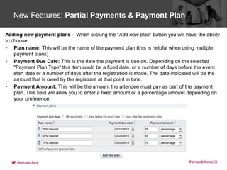 Click to edit Master title styleNew Features: Partial Payments & Payment Plan
Adding new payment plans – When clicking the "Add new plan" button you will have the ability
to choose:
• Plan name: This will be the name of the payment plan (this is helpful when using multiple
payment plans)
• Payment Due Date: This is the date the payment is due on. Depending on the selected
"Payment Plan Type" this item could be a fixed date, or a number of days before the event
start date or a number of days after the registration is made. The date indicated will be the
amount that is owed by the registrant at that point in time.
• Payment Amount: This will be the amount the attendee must pay as part of the payment
plan. This field will allow you to enter a fixed amount or a percentage amount depending on
your preference.
 