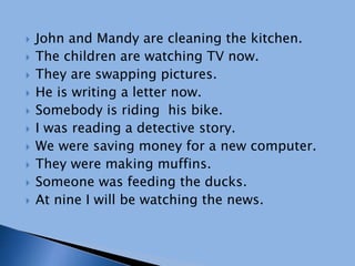  John and Mandy are cleaning the kitchen.
 The children are watching TV now.
 They are swapping pictures.
 He is writing a letter now.
 Somebody is riding his bike.
 I was reading a detective story.
 We were saving money for a new computer.
 They were making muffins.
 Someone was feeding the ducks.
 At nine I will be watching the news.
 