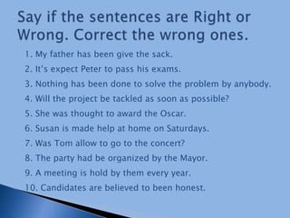 1. My father has been give the sack.
2. It’s expect Peter to pass his exams.
3. Nothing has been done to solve the problem by anybody.
4. Will the project be tackled as soon as possible?
5. She was thought to award the Oscar.
6. Susan is made help at home on Saturdays.
7. Was Tom allow to go to the concert?
8. The party had be organized by the Mayor.
9. A meeting is hold by them every year.
10. Candidates are believed to been honest.
 