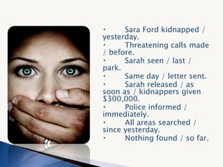 Sara Ford kidnapped /
yesterday.
Threatening calls made
/ before.
Sarah seen / last /
park.
Same day / letter sent.
Sarah released / as
soon as / kidnappers given
$300,000.
Police informed /
immediately.
All areas searched /
since yesterday.
Nothing found / so far.
 