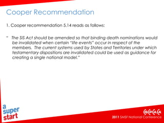 Cooper Recommendation 1. Cooper recommendation 5.14 reads as follows: “   The SIS Act should be amended so that binding death nominations would be invalidated when certain “life events” occur in respect of the members.  The current systems used by States and Territories under which testamentary dispositions are invalidated could be used as guidance for creating a single national model.” 