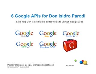 6 Google APIs for Don Isidro Parodi
        Let's help Don Isidro build a better web site using 6 Google APIs




Patrick Chanezon, Google, chanezon@google.com           May 15th 2007
Checkout API Evangelist
 