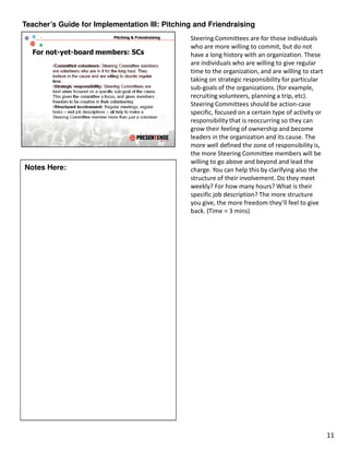 Teacher’s Guide for Implementation III: Pitching and Friendraising
                                               Steering Committees are for those individuals
                                               who are more willing to commit, but do not
                                               have a long history with an organization. These
                                               are individuals who are willing to give regular
                                               time to the organization, and are willing to start
                                               taking on strategic responsibility for particular
                                               sub-goals of the organizations. (for example,
                                               recruiting volunteers, planning a trip, etc).
                                               Steering Committees should be action-case
                                               specific, focused on a certain type of activity or
                                               responsibility that is reoccurring so they can
                                               grow their feeling of ownership and become
                                               leaders in the organization and its cause. The
                                               more well defined the zone of responsibility is,
                                               the more Steering Committee members will be
                                               willing to go above and beyond and lead the
Notes Here:                                    charge. You can help this by clarifying also the
                                               structure of their involvement. Do they meet
                                               weekly? For how many hours? What is their
                                               specific job description? The more structure
                                               you give, the more freedom they’ll feel to give
                                               back. (Time = 3 mins)




                                                                                                    11
 