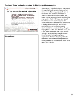 Teacher’s Guide for Implementation III: Pitching and Friendraising
                                               Volunteers are individuals who are interested in
                                               the organization, devoted to the cause, but
                                               can’t commit. Generally, people will start as
                                               volunteers, then get more involved on a
                                               Steering Committee, and possibly join the
                                               board. In other words, this is the ticket into the
                                               organization. Use it well! Make sure you ask
                                               them for an ‘atomic task’: a very specific,
                                               achievable task that is time bound and provides
                                               a sense of accomplishment. This sense of
                                               accomplishment cannot be overplayed:
                                               volunteers do not owe you anything. They are
                                               helping because they care about the cause, and
                                               if they work through you that’s your blessing.
                                               The more personal benefit you can provide
                                               them from contributing through your
Notes Here:                                    organization, the more likely they will be to
                                               remain and continue to help. So get to know
                                               them – they are the most valuable assets you’ll
                                               raise. (Time = 3 mins)




                                                                                                    12
 