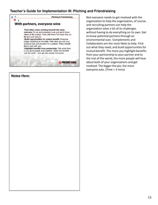 Teacher’s Guide for Implementation III: Pitching and Friendraising
                                               Not everyone needs to get involved with the
                                               organization to help the organization, of course,
                                               and recruiting partners can help the
                                               organization solve a lot of its challenges
                                               without having to do everything on its own. Get
                                               to know potential partners through an
                                               environmental scan. Complements and
                                               Collaborators are the most likely to help. Find
                                               out what they need, and build opportunities for
                                               mutual benefit. The more you highlight benefits
                                               from your partnership to your partner and to
                                               the rest of the world, the more people will hear
                                               about both of your organizations and get
                                               involved. The bigger the pie, the more
                                               everyone eats. (Time = 3 mins)

Notes Here:




                                                                                                   13
 