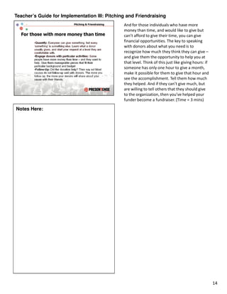 Teacher’s Guide for Implementation III: Pitching and Friendraising
                                               And for those individuals who have more
                                               money than time, and would like to give but
                                               can’t afford to give their time, you can give
                                               financial opportunities. The key to speaking
                                               with donors about what you need is to
                                               recognize how much they think they can give –
                                               and give them the opportunity to help you at
                                               that level. Think of this just like giving hours: if
                                               someone has only one hour to give a month,
                                               make it possible for them to give that hour and
                                               see the accomplishment. Tell them how much
                                               they helped. And if they can’t give much, but
                                               are willing to tell others that they should give
                                               to the organization, then you’ve helped your
                                               funder become a fundraiser. (Time = 3 mins)

Notes Here:




                                                                                                      14
 