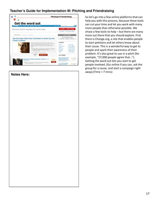 Teacher’s Guide for Implementation III: Pitching and Friendraising
                                               So let’s go into a few online platforms that can
                                               help you with this process, because these tools
                                               can cut your time and let you work with many
                                               more people than otherwise possible. We
                                               chose a few tools to help – but there are many
                                               more out there that you should explore. First
                                               there is Change.org, a site that enables people
                                               to start petitions and let others know about
                                               their cause. This is a wonderful way to get to
                                               people and spark their awareness of their
                                               problem. It’s also great to use in a pitch (for
                                               example, “27,000 people agree that…”).
                                               Getting the word out lets you start to get
                                               people involved. (Go online if you can, ask the
                                               group for a cause, and start a campaign right
                                               away) (Time = 7 mins)
Notes Here:




                                                                                                  17
 