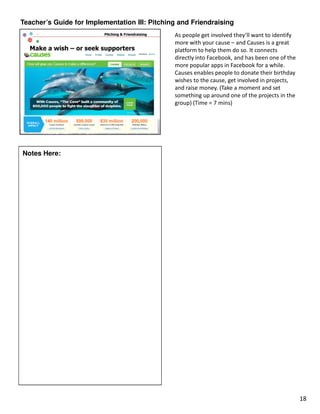 Teacher’s Guide for Implementation III: Pitching and Friendraising
                                               As people get involved they’ll want to identify
                                               more with your cause – and Causes is a great
                                               platform to help them do so. It connects
                                               directly into Facebook, and has been one of the
                                               more popular apps in Facebook for a while.
                                               Causes enables people to donate their birthday
                                               wishes to the cause, get involved in projects,
                                               and raise money. (Take a moment and set
                                               something up around one of the projects in the
                                               group) (Time = 7 mins)




Notes Here:




                                                                                                 18
 