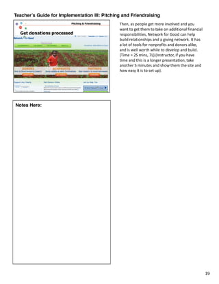 Teacher’s Guide for Implementation III: Pitching and Friendraising
                                               Then, as people get more involved and you
                                               want to get them to take on additional financial
                                               responsibilities, Network for Good can help
                                               build relationships and a giving network. It has
                                               a lot of tools for nonprofits and donors alike,
                                               and is well worth while to develop and build.
                                               (Time = 2S mins, 7L) (Instructor, if you have
                                               time and this is a longer presentation, take
                                               another 5 minutes and show them the site and
                                               how easy it is to set up).




Notes Here:




                                                                                                  19
 