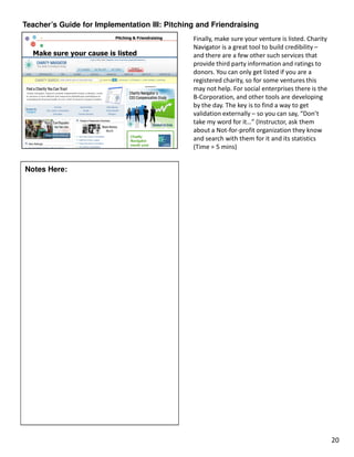 Teacher’s Guide for Implementation III: Pitching and Friendraising
                                               Finally, make sure your venture is listed. Charity
                                               Navigator is a great tool to build credibility –
                                               and there are a few other such services that
                                               provide third party information and ratings to
                                               donors. You can only get listed if you are a
                                               registered charity, so for some ventures this
                                               may not help. For social enterprises there is the
                                               B-Corporation, and other tools are developing
                                               by the day. The key is to find a way to get
                                               validation externally – so you can say, “Don’t
                                               take my word for it…” (Instructor, ask them
                                               about a Not-for-profit organization they know
                                               and search with them for it and its statistics
                                               (Time = 5 mins)


Notes Here:




                                                                                                    20
 