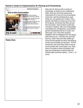 Teacher’s Guide for Implementation III: Pitching and Friendraising
                                               Now, let’s try this out with a series of
                                               workshops, to build out your networking
                                               skills. Here are some key values and
                                               instructions for a one-on-one conversation
                                               (Instructor, ask the participants to read
                                               these out, one person per number. Then
                                               get two volunteers to come up to the front
                                               of the group, and show how they can put
                                               this into action. Instruct them to take two
                                               minutes to network, with one of the people
                                               role playing the entrepreneur, and another
                                               person the potential friend or funder. Let
                                               them play it out. Give them positive
                                               feedback. Ask for feedback from the group
                                               with the focus on – did they live up to the
                                               first four rules? How can they follow up?
Notes Here:                                    Once the two people are done role-playing,
                                               as the room to break up into pairs – to find
                                               someone in the room they haven’t had as
                                               much contact with, and to play it out. Give
                                               them 5 minutes to have one person role
                                               play the entrepreneur and the other the
                                               friend/funder, and then switch). (Time = 10
                                               mins)




                                                                                              22
 