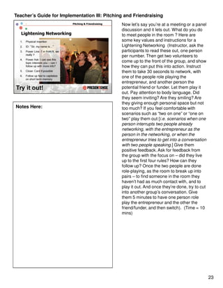 Teacher’s Guide for Implementation III: Pitching and Friendraising
                                               Now let’s say you’re at a meeting or a panel
                                               discussion and it lets out. What do you do
                                               to meet people in the room ? Here are
                                               some key values and instructions for a
                                               Lightening Networking (Instructor, ask the
                                               participants to read these out, one person
                                               per number. Then get two volunteers to
                                               come up to the front of the group, and show
                                               how they can put this into action. Instruct
                                               them to take 30 seconds to network, with
                                               one of the people role playing the
                                               entrepreneur, and another person the
                                               potential friend or funder. Let them play it
                                               out. Pay attention to body language. Did
                                               they seem inviting? Are they smiling? Are
                                               they giving enough personal space but not
Notes Here:                                    too much? If you feel comfortable with
                                               scenarios such as “two on one” or “one on
                                               two” play them out [i.e. scenarios when one
                                               person interrupts two people already
                                               networking, with the entrepreneur as the
                                               person in the networking, or when the
                                               entrepreneur tries to get into a conversation
                                               with two people speaking.] Give them
                                               positive feedback. Ask for feedback from
                                               the group with the focus on – did they live
                                               up to the first four rules? How can they
                                               follow up? Once the two people are done
                                               role-playing, as the room to break up into
                                               pairs – to find someone in the room they
                                               haven’t had as much contact with, and to
                                               play it out. And once they’re done, try to cut
                                               into another group’s conversation. Give
                                               them 5 minutes to have one person role
                                               play the entrepreneur and the other the
                                               friend/funder, and then switch). (Time = 10
                                               mins)




                                                                                                23
 
