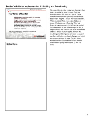 Teacher’s Guide for Implementation III: Pitching and Friendraising
                                               When seeking to raise resources, there are four
                                               types of capital to keep in mind. First are
                                               introductions – this is social capital. Those
                                               introductions can lead you to other resources.
                                               Second are insights – this is intellectual capital.
                                               These ideas can help your project advance
                                               more effectively and efficiently. Third are
                                               financial investments – this is financial capital.
                                               You use money to buy other things, so this is
                                               important but not critical. Last is an investment
                                               of time – this is human capital. Time is the
                                               most important thing one can seek, because it
                                               can be used in the most varied ways, and builds
                                               community around an idea. The key for an
                                               entrepreneur is to know how to get people
                                               interested in giving their capital. (Time = 3
Notes Here:                                    mins)




                                                                                                     3
 
