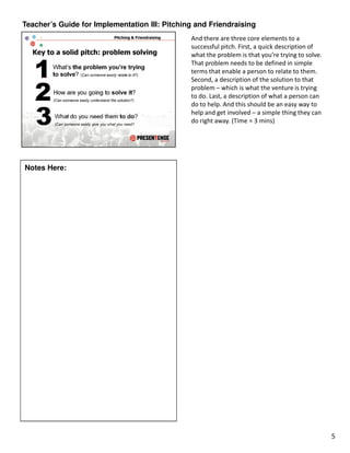Teacher’s Guide for Implementation III: Pitching and Friendraising
                                               And there are three core elements to a
                                               successful pitch. First, a quick description of
                                               what the problem is that you’re trying to solve.
                                               That problem needs to be defined in simple
                                               terms that enable a person to relate to them.
                                               Second, a description of the solution to that
                                               problem – which is what the venture is trying
                                               to do. Last, a description of what a person can
                                               do to help. And this should be an easy way to
                                               help and get involved – a simple thing they can
                                               do right away. (Time = 3 mins)




Notes Here:




                                                                                                  5
 