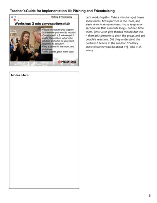 Teacher’s Guide for Implementation III: Pitching and Friendraising
                                               Let’s workshop this. Take a minute to jot down
                                               some notes, find a partner in the room, and
                                               pitch them in three minutes. Try to keep each
                                               section less than a minute long – partner, time
                                               them. (Instructor, give them 8 minutes for this
                                               – then ask someone to pitch the group, and get
                                               people’s reactions. Did they understand the
                                               problem? Believe in the solution? Do they
                                               know what they can do about it?) (Time = 15
                                               mins)




Notes Here:




                                                                                                 6
 