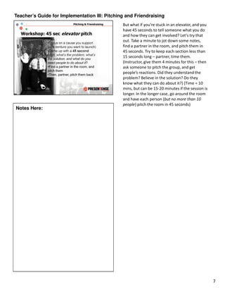 Teacher’s Guide for Implementation III: Pitching and Friendraising
                                               But what if you’re stuck in an elevator, and you
                                               have 45 seconds to tell someone what you do
                                               and how they can get involved? Let’s try that
                                               out. Take a minute to jot down some notes,
                                               find a partner in the room, and pitch them in
                                               45 seconds. Try to keep each section less than
                                               15 seconds long – partner, time them.
                                               (Instructor, give them 4 minutes for this – then
                                               ask someone to pitch the group, and get
                                               people’s reactions. Did they understand the
                                               problem? Believe in the solution? Do they
                                               know what they can do about it?) (Time = 10
                                               mins, but can be 15-20 minutes if the session is
                                               longer. In the longer case, go around the room
                                               and have each person (but no more than 10
                                               people) pitch the room in 45 seconds)
Notes Here:




                                                                                                  7
 