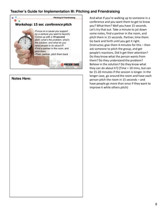 Teacher’s Guide for Implementation III: Pitching and Friendraising
                                               And what if you’re walking up to someone in a
                                               conference and you want them to get to know
                                               you? What then? Well you have 15 seconds.
                                               Let’s try that out. Take a minute to jot down
                                               some notes, find a partner in the room, and
                                               pitch them in 15 seconds. Partner, time them.
                                               Go back and forth until you get it right.
                                               (Instructor, give them 4 minutes for this – then
                                               ask someone to pitch the group, and get
                                               people’s reactions. Did it get their attention?
                                               Do they know what the person wants from
                                               them? Do they understand the problem?
                                               Believe in the solution? Do they know what
                                               they can do about it?) (Time = 10 mins, but can
                                               be 15-20 minutes if the session is longer. In the
                                               longer case, go around the room and have each
Notes Here:                                    person pitch the room in 15 seconds – and
                                               have people go more than once if they want to
                                               improve it while others pitch)




                                                                                                   8
 