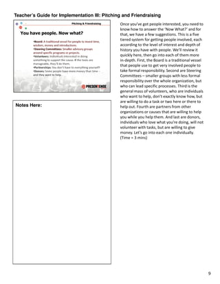 Teacher’s Guide for Implementation III: Pitching and Friendraising
                                               Once you’ve got people interested, you need to
                                               know how to answer the ‘Now What?’ and for
                                               that, we have a few suggestions. This is a five
                                               tiered system for getting people involved, each
                                               according to the level of interest and depth of
                                               history you have with people. We’ll review it
                                               quickly here, then go into each of them more
                                               in-depth. First, the Board is a traditional vessel
                                               that people use to get very involved people to
                                               take formal responsibility. Second are Steering
                                               Committees – smaller groups with less formal
                                               responsibility over the whole organization, but
                                               who can lead specific processes. Third is the
                                               general mass of volunteers, who are individuals
                                               who want to help, don’t exactly know how, but
                                               are willing to do a task or two here or there to
Notes Here:                                    help out. Fourth are partners from other
                                               organizations or causes that are willing to help
                                               you while you help them. And last are donors,
                                               individuals who love what you’re doing, will not
                                               volunteer with tasks, but are willing to give
                                               money. Let’s go into each one individually.
                                               (Time = 3 mins)




                                                                                                    9
 
