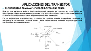 APLICACIONES DEL TRANSISTOR
 EL TRANSISTOR COMO AMPLIFICADOR DE PEQUEÑA SEÑAL
Una vez que ya hemos visto el funcionamiento del transistor en cuanto a su polarización; es
decir, que ya sabemos establecer un punto de operación de corriente directa, entonces podemos
examinar el funcionamiento como pequeño amplificador de señales.
En un amplificador transistorizado, la fuente de corriente directa proporciona corrientes y
voltajes fijos. La fuente de corriente alterna ( señal de entrada que se desea amplificar ) produce
fluctuaciones en estas corrientes y voltajes.
 