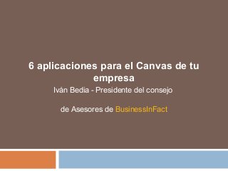6 aplicaciones para el Canvas de tu
empresa
Iván Bedia - Presidente del consejo
de Asesores de BusinessInFact
 