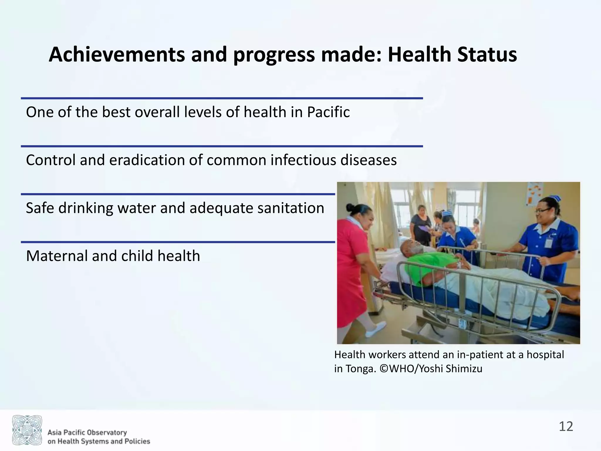 12
Achievements and progress made: Health Status
One of the best overall levels of health in Pacific
Control and eradication of common infectious diseases
Safe drinking water and adequate sanitation
Maternal and child health
Health workers attend an in-patient at a hospital
in Tonga. ©WHO/Yoshi Shimizu
 