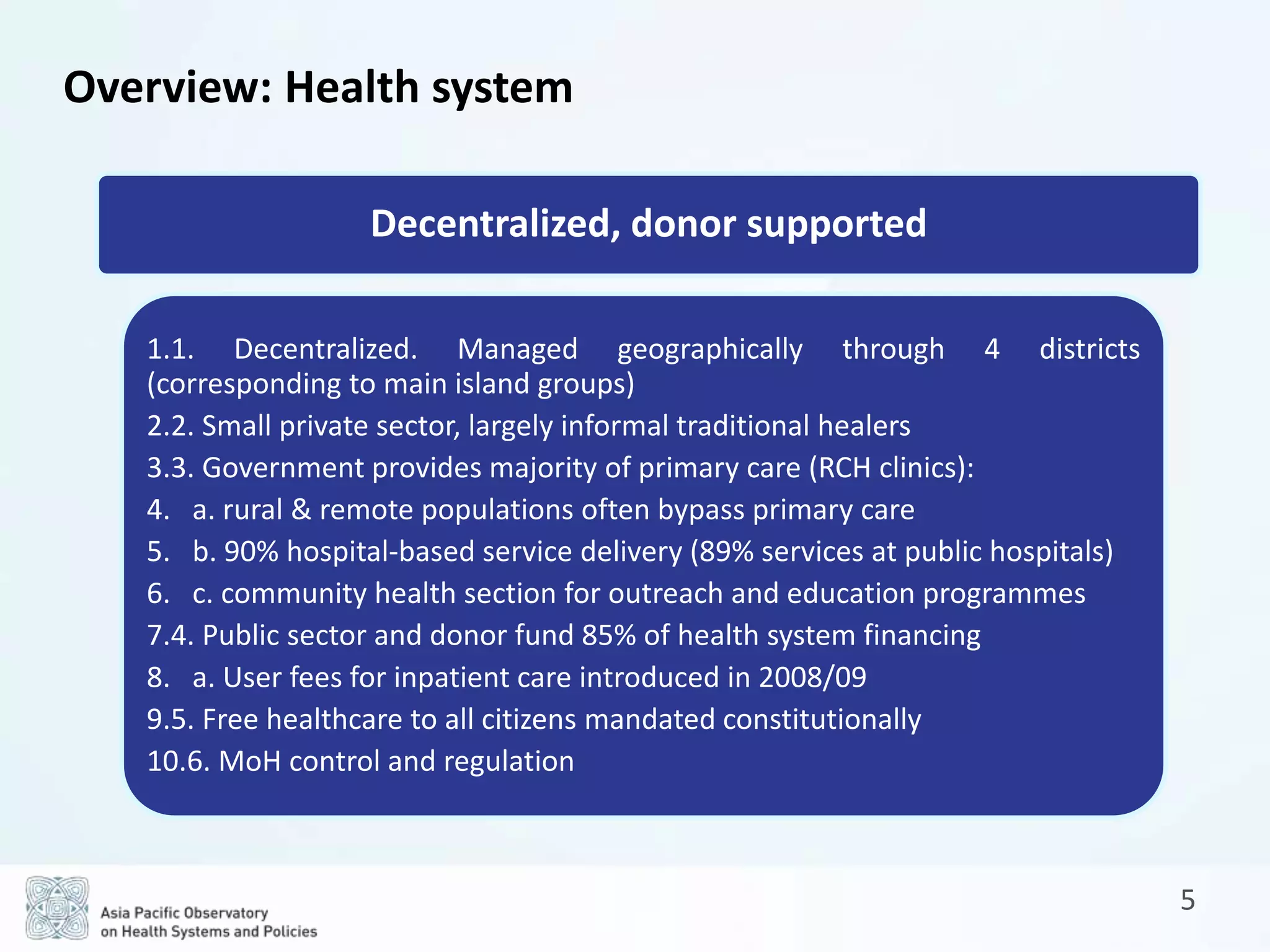 5
Decentralized, donor supported
1.1. Decentralized. Managed geographically through 4 districts
(corresponding to main island groups)
2.2. Small private sector, largely informal traditional healers
3.3. Government provides majority of primary care (RCH clinics):
4. a. rural & remote populations often bypass primary care
5. b. 90% hospital-based service delivery (89% services at public hospitals)
6. c. community health section for outreach and education programmes
7.4. Public sector and donor fund 85% of health system financing
8. a. User fees for inpatient care introduced in 2008/09
9.5. Free healthcare to all citizens mandated constitutionally
10.6. MoH control and regulation
Overview: Health system
 