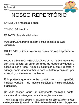 Escola: _____________________________________________________________
 Professor (a): ________________________________________________________
 Série: ______________________________________________________________


        NOSSO REPERTÓRIO
 IDADE: De 6 meses a 3 anos.

 TEMPO: 30 minutos.

 ESPAÇO: Sala de atividades.

 MATERIAL: Aparelho de som e fitas cassete ou CDs
 variados.

 OBJETIVO: Estimular o contato com a música e aprender a
 ouvi-la.

 PROCEDIMENTO METODOLÓGICO: A música deixa de
 ser trilha sonora ou pano de fundo de outras atividades e
 passa a ser o foco. Além de estimular o ouvir, mostre à
 criança como acompanhar o som – batendo palmas, por
 exemplo, ou até mesmo cantando.

 É importante que ela tenha contato com um repertório
 musical variado – de música clássica a ritmos regionais
 brasileiros.

 Se você souber, toque um instrumento musical e cante,
 estimulando a criança a prestar atenção aos sons.
   Autora da apostila: Simone Helen Drumond (92) 8808-2372 / 8813-9525
simone_drumond@hotmail.com / http://simonehelendrumond.blogspot.com
 