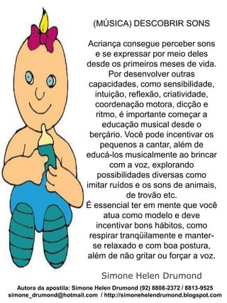 (MÚSICA) DESCOBRIR SONS

                          Acriança consegue perceber sons
                            e se expressar por meio deles
                         desde os primeiros meses de vida.
                                Por desenvolver outras
                          capacidades, como sensibilidade,
                            intuição, reflexão, criatividade,
                            coordenação motora, dicção e
                            ritmo, é importante começar a
                               educação musical desde o
                          berçário. Você pode incentivar os
                              pequenos a cantar, além de
                         educá-los musicalmente ao brincar
                                 com a voz, explorando
                             possibilidades diversas como
                         imitar ruídos e os sons de animais,
                                      de trovão etc.
                         É essencial ter em mente que você
                               atua como modelo e deve
                             incentivar bons hábitos, como
                          respirar tranqüilamente e manter-
                           se relaxado e com boa postura,
                          além de não gritar ou forçar a voz.

                              Simone Helen Drumond
   Autora da apostila: Simone Helen Drumond (92) 8808-2372 / 8813-9525
simone_drumond@hotmail.com / http://simonehelendrumond.blogspot.com
 
