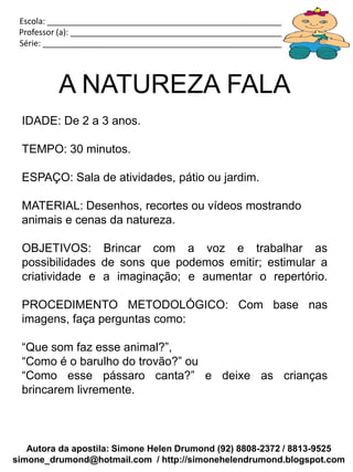 Escola: _____________________________________________________________
 Professor (a): ________________________________________________________
 Série: ______________________________________________________________




          A NATUREZA FALA
 IDADE: De 2 a 3 anos.

 TEMPO: 30 minutos.

 ESPAÇO: Sala de atividades, pátio ou jardim.

 MATERIAL: Desenhos, recortes ou vídeos mostrando
 animais e cenas da natureza.

 OBJETIVOS: Brincar com a voz e trabalhar as
 possibilidades de sons que podemos emitir; estimular a
 criatividade e a imaginação; e aumentar o repertório.

 PROCEDIMENTO METODOLÓGICO: Com base nas
 imagens, faça perguntas como:

 “Que som faz esse animal?”,
 “Como é o barulho do trovão?” ou
 “Como esse pássaro canta?” e deixe as crianças
 brincarem livremente.



   Autora da apostila: Simone Helen Drumond (92) 8808-2372 / 8813-9525
simone_drumond@hotmail.com / http://simonehelendrumond.blogspot.com
 