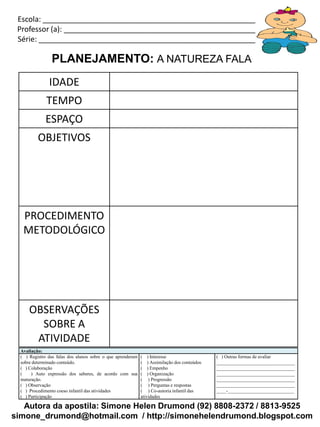 Escola: _____________________________________________________________
 Professor (a): ________________________________________________________
 Série: ______________________________________________________________

                PLANEJAMENTO: A NATUREZA FALA
               IDADE
              TEMPO
              ESPAÇO
          OBJETIVOS




   PROCEDIMENTO
   METODOLÓGICO




      OBSERVAÇÕES
        SOBRE A
       ATIVIDADE
  Avaliação:
  ( ) Registro das falas dos alunos sobre o que aprenderam   ( ) Interesse                   ( ) Outras formas de avaliar
  sobre determinado conteúdo.                                ( ) Assimilação dos conteúdos   _________________________________
  ( ) Colaboração                                            ( ) Empenho                     _________________________________
  (    ) Auto expressão dos saberes, de acordo com sua       ( ) Organização                 _________________________________
  maturação.                                                 ( ) Progressão                  _________________________________
  ( ) Observação                                             ( ) Perguntas e respostas       _________________________________
  ( ) Procedimento coeso infantil das atividades             ( ) Co-autoria infantil das     ____-____________________________
  ( ) Participação                                           atividades

   Autora da apostila: Simone Helen Drumond (92) 8808-2372 / 8813-9525
simone_drumond@hotmail.com / http://simonehelendrumond.blogspot.com
 