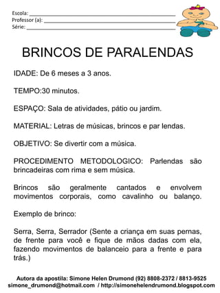 Escola: _____________________________________________________________
 Professor (a): ________________________________________________________
 Série: ______________________________________________________________



    BRINCOS DE PARALENDAS
 IDADE: De 6 meses a 3 anos.

 TEMPO:30 minutos.

 ESPAÇO: Sala de atividades, pátio ou jardim.

 MATERIAL: Letras de músicas, brincos e par lendas.

 OBJETIVO: Se divertir com a música.

 PROCEDIMENTO METODOLOGICO: Parlendas são
 brincadeiras com rima e sem música.

 Brincos são geralmente cantados e envolvem
 movimentos corporais, como cavalinho ou balanço.

 Exemplo de brinco:

 Serra, Serra, Serrador (Sente a criança em suas pernas,
 de frente para você e fique de mãos dadas com ela,
 fazendo movimentos de balanceio para a frente e para
 trás.)

   Autora da apostila: Simone Helen Drumond (92) 8808-2372 / 8813-9525
simone_drumond@hotmail.com / http://simonehelendrumond.blogspot.com
 