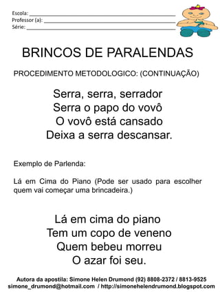 Escola: _____________________________________________________________
 Professor (a): ________________________________________________________
 Série: ______________________________________________________________



    BRINCOS DE PARALENDAS
 PROCEDIMENTO METODOLOGICO: (CONTINUAÇÃO)

              Serra, serra, serrador
              Serra o papo do vovô
              O vovô está cansado
             Deixa a serra descansar.

 Exemplo de Parlenda:

 Lá em Cima do Piano (Pode ser usado para escolher
 quem vai começar uma brincadeira.)



              Lá em cima do piano
             Tem um copo de veneno
               Quem bebeu morreu
                 O azar foi seu.
   Autora da apostila: Simone Helen Drumond (92) 8808-2372 / 8813-9525
simone_drumond@hotmail.com / http://simonehelendrumond.blogspot.com
 