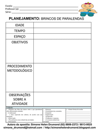 Escola: _____________________________________________________________
 Professor (a): ________________________________________________________
 Série: ______________________________________________________________

      PLANEJAMENTO: BRINCOS DE PARALENDAS
               IDADE
              TEMPO
              ESPAÇO
          OBJETIVOS




   PROCEDIMENTO
   METODOLÓGICO




      OBSERVAÇÕES
        SOBRE A
       ATIVIDADE
  Avaliação:
  ( ) Registro das falas dos alunos sobre o que aprenderam   ( ) Interesse                   ( ) Outras formas de avaliar
  sobre determinado conteúdo.                                ( ) Assimilação dos conteúdos   _________________________________
  ( ) Colaboração                                            ( ) Empenho                     _________________________________
  (    ) Auto expressão dos saberes, de acordo com sua       ( ) Organização                 _________________________________
  maturação.                                                 ( ) Progressão                  _________________________________
  ( ) Observação                                             ( ) Perguntas e respostas       _________________________________
  ( ) Procedimento coeso infantil das atividades             ( ) Co-autoria infantil das     ____-____________________________
  ( ) Participação                                           atividades

   Autora da apostila: Simone Helen Drumond (92) 8808-2372 / 8813-9525
simone_drumond@hotmail.com / http://simonehelendrumond.blogspot.com
 