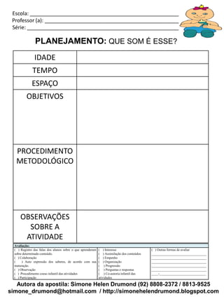 Escola: _____________________________________________________________
 Professor (a): ________________________________________________________
 Série: ______________________________________________________________

                PLANEJAMENTO: QUE SOM É ESSE?
               IDADE
              TEMPO
              ESPAÇO
          OBJETIVOS




   PROCEDIMENTO
   METODOLÓGICO




      OBSERVAÇÕES
        SOBRE A
       ATIVIDADE
  Avaliação:
  ( ) Registro das falas dos alunos sobre o que aprenderam   ( ) Interesse                   ( ) Outras formas de avaliar
  sobre determinado conteúdo.                                ( ) Assimilação dos conteúdos   _________________________________
  ( ) Colaboração                                            ( ) Empenho                     _________________________________
  (    ) Auto expressão dos saberes, de acordo com sua       ( ) Organização                 _________________________________
  maturação.                                                 ( ) Progressão                  _________________________________
  ( ) Observação                                             ( ) Perguntas e respostas       _________________________________
  ( ) Procedimento coeso infantil das atividades             ( ) Co-autoria infantil das     ____-____________________________
  ( ) Participação                                           atividades

   Autora da apostila: Simone Helen Drumond (92) 8808-2372 / 8813-9525
simone_drumond@hotmail.com / http://simonehelendrumond.blogspot.com
 