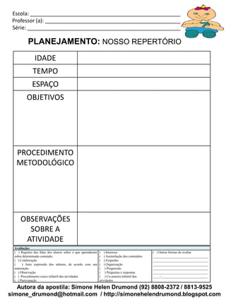 Autora da apostila: Simone Helen Drumond (92) 8808-2372 / 8813-9525
simone_drumond@hotmail.com / http://simonehelendrumond.blogspot.com
Escola: _____________________________________________________________
Professor (a): ________________________________________________________
Série: ______________________________________________________________
PLANEJAMENTO: NOSSO REPERTÓRIO
IDADE
TEMPO
ESPAÇO
OBJETIVOS
PROCEDIMENTO
METODOLÓGICO
OBSERVAÇÕES
SOBRE A
ATIVIDADE
Avaliação:
( ) Registro das falas dos alunos sobre o que aprenderam
sobre determinado conteúdo.
( ) Colaboração
( ) Auto expressão dos saberes, de acordo com sua
maturação.
( ) Observação
( ) Procedimento coeso infantil das atividades
( ) Participação
( ) Interesse
( ) Assimilação dos conteúdos
( ) Empenho
( ) Organização
( ) Progressão
( ) Perguntas e respostas
( ) Co-autoria infantil das
atividades
( ) Outras formas de avaliar
_________________________________
_________________________________
_________________________________
_________________________________
_________________________________
____-____________________________
 