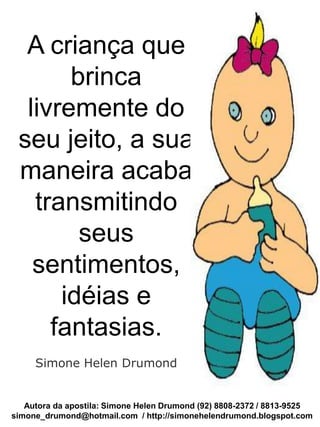 Autora da apostila: Simone Helen Drumond (92) 8808-2372 / 8813-9525
simone_drumond@hotmail.com / http://simonehelendrumond.blogspot.com
A criança que
brinca
livremente do
seu jeito, a sua
maneira acaba
transmitindo
seus
sentimentos,
idéias e
fantasias.
Simone Helen Drumond
 