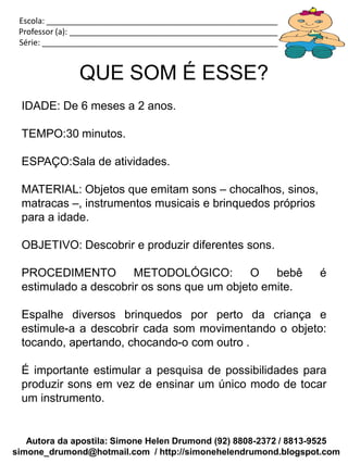 Autora da apostila: Simone Helen Drumond (92) 8808-2372 / 8813-9525
simone_drumond@hotmail.com / http://simonehelendrumond.blogspot.com
Escola: _____________________________________________________________
Professor (a): ________________________________________________________
Série: ______________________________________________________________
QUE SOM É ESSE?
IDADE: De 6 meses a 2 anos.
TEMPO:30 minutos.
ESPAÇO:Sala de atividades.
MATERIAL: Objetos que emitam sons – chocalhos, sinos,
matracas –, instrumentos musicais e brinquedos próprios
para a idade.
OBJETIVO: Descobrir e produzir diferentes sons.
PROCEDIMENTO METODOLÓGICO: O bebê é
estimulado a descobrir os sons que um objeto emite.
Espalhe diversos brinquedos por perto da criança e
estimule-a a descobrir cada som movimentando o objeto:
tocando, apertando, chocando-o com outro .
É importante estimular a pesquisa de possibilidades para
produzir sons em vez de ensinar um único modo de tocar
um instrumento.
 
