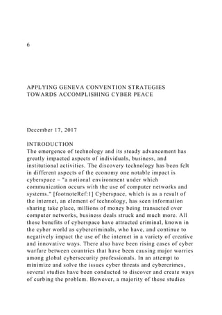 6
APPLYING GENEVA CONVENTION STRATEGIES
TOWARDS ACCOMPLISHING CYBER PEACE
December 17, 2017
INTRODUCTION
The emergence of technology and its steady advancement has
greatly impacted aspects of individuals, business, and
institutional activities. The discovery technology has been felt
in different aspects of the economy one notable impact is
cyberspace – "a notional environment under which
communication occurs with the use of computer networks and
systems." [footnoteRef:1] Cyberspace, which is as a result of
the internet, an element of technology, has seen information
sharing take place, millions of money being transacted over
computer networks, business deals struck and much more. All
these benefits of cyberspace have attracted criminal, known in
the cyber world as cybercriminals, who have, and continue to
negatively impact the use of the internet in a variety of creative
and innovative ways. There also have been rising cases of cyber
warfare between countries that have been causing major worries
among global cybersecurity professionals. In an attempt to
minimize and solve the issues cyber threats and cybercrimes,
several studies have been conducted to discover and create ways
of curbing the problem. However, a majority of these studies
 