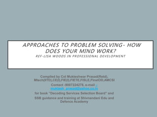 APPROACHES TO PROBLEM SOLVING- HOW
DOES YOUR MIND WORK?
REF-LISA WOODS IN PROFESSIONAL DEVELOPMENT
Compiled by Col Mukteshwar Prasad(Retd),
Mtech(IITD),CE(I),FIE(I),FIETE,FISLE,FInstOD,AMCSI
Contact -9007224278, e-mail –
muktesh_prasad@yahoo.co.in
for book ”Decoding Services Selection Board” and
SSB guidance and training at Shivnandani Edu and
Defence Academy
 