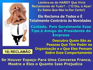 10) RECLAMÃO Lembra-se do HARDY Que Vivia Reclamando de Tudo?  –  (“Ó Dia, ó Azar! Eu Sabia Que Não Ia Dar Certo!)   Ele Reclama de Todos e É Totalmente Contrário às Novidades Cuidado, Pois Geralmente Esse Tipo é Amigo do Presidente da Empresa Descubra Quem São as  Pessoas Que Têm Poder na Organização e o Que Eles Pensam Sobre Esse Comportamento Se Houver Espaço Para Uma Conversa Franca, Mostre a Eles o Quanto Isso Prejudica  