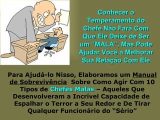 Conhecer o Temperamento do Chefe Não Fará Com Que Ele Deixe de Ser um “MALA”, Mas Pode Ajudar Você a Melhorar Sua Relação Com Ele Para Ajudá-lo Nisso, Elaboramos um  Manual de Sobrevivência   Sobre Como Agir Com 10 Tipos de  Chefes Malas  – Aqueles Que Desenvolveram a Incrível Capacidade de  Espalhar o Terror a Seu Redor e De Tirar Qualquer Funcionário do “Sério” 