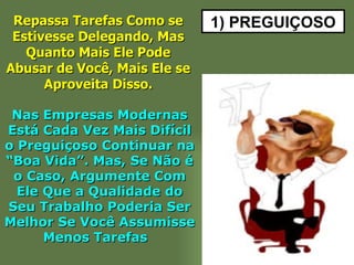 1) PREGUIÇOSO Repassa Tarefas Como se Estivesse Delegando, Mas Quanto Mais Ele Pode Abusar de Você, Mais Ele se Aproveita Disso. Nas Empresas Modernas Está Cada Vez Mais Difícil o Preguiçoso Continuar na “Boa Vida”. Mas, Se Não é o Caso, Argumente Com Ele Que a Qualidade do Seu Trabalho Poderia Ser Melhor Se Você Assumisse Menos Tarefas  