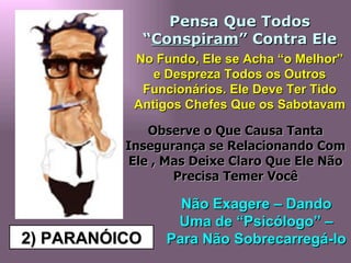 2) PARANÓICO Pensa Que Todos “ Conspiram ” Contra Ele No Fundo, Ele se Acha “o Melhor” e Despreza Todos os Outros Funcionários. Ele Deve Ter Tido Antigos Chefes Que os Sabotavam Observe o Que Causa Tanta Insegurança se Relacionando Com Ele , Mas Deixe Claro Que Ele Não Precisa Temer Você Não Exagere – Dando Uma de “Psicólogo” – Para Não Sobrecarregá-lo  