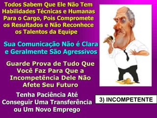3) INCOMPETENTE Todos Sabem Que Ele Não Tem Habilidades Técnicas e Humanas Para o Cargo, Pois Compromete os Resultados e Não Reconhece os Talentos da Equipe .  Sua Comunicação Não é Clara e Geralmente São Agressivos Guarde Prova de Tudo Que Você Faz Para Que a Incompetência Dele Não Afete   Seu Futuro Tenha Paciência Até Conseguir Uma Transferência ou Um Novo Emprego 