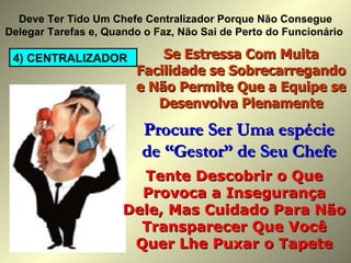 4) CENTRALIZADOR Deve Ter Tido Um Chefe Centralizador Porque Não Consegue Delegar Tarefas e, Quando o Faz, Não Sai de Perto do Funcionário  Se Estressa Com Muita Facilidade se Sobrecarregando e Não Permite Que a Equipe se Desenvolva Plenamente Tente Descobrir o Que Provoca a Insegurança Dele, Mas Cuidado Para Não Transparecer Que Você Quer Lhe Puxar o Tapete Procure Ser Uma espécie de “Gestor” de Seu Chefe 