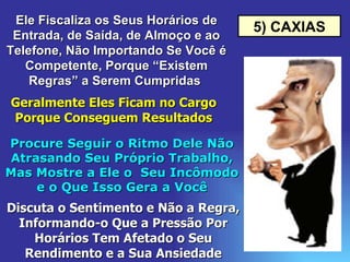 5) CAXIAS Ele Fiscaliza os Seus Horários de Entrada, de Saída, de Almoço e ao Telefone, Não Importando Se Você é Competente, Porque “Existem Regras” a Serem Cumpridas  Geralmente Eles Ficam no Cargo Porque Conseguem Resultados Procure Seguir o Ritmo Dele Não Atrasando Seu Próprio Trabalho, Mas Mostre a Ele o  Seu Incômodo e o Que Isso Gera a Você Discuta o Sentimento e Não a Regra, Informando-o Que a Pressão Por Horários Tem Afetado o Seu Rendimento e a Sua Ansiedade 