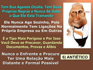 6) ANTIÉTICO Tem Sua Agenda Oculta, Tem Suas Próprias Regras e Nunca Se Sabe o Que Ele Está Tramando Ele Nunca Age Sozinho, Pois Normalmente Tem Ligações Na Própria Empresa ou Em Outras É o Tipo Mais Perigoso e Por Isso Você Deve se Precaver, Guardando Documentos, Provas e Álibis   Nunca o Enfrente e Procure Ter Uma Relação Mais Distante e Formal Possível 